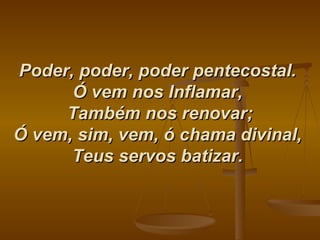 Poder, poder, poder pentecostal.   Ó vem nos Inflamar,   Também nos renovar; Ó vem, sim, vem, ó chama divinal,  Teus servos batizar.   