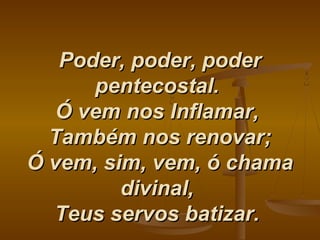 Poder, poder, poderPoder, poder, poder
pentecostal.pentecostal.
Ó vem nos Inflamar,Ó vem nos Inflamar,
Também nos renovar;Também nos renovar;
Ó vem, sim, vem, ó chamaÓ vem, sim, vem, ó chama
divinal,divinal,
Teus servos batizar.Teus servos batizar.
 