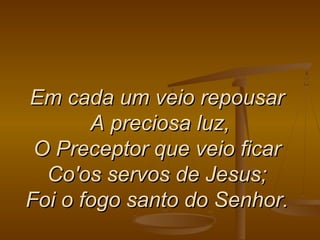 Em cada um veio repousarEm cada um veio repousar
A preciosa luz,A preciosa luz,
O Preceptor que veio ficarO Preceptor que veio ficar
Co'os servos de Jesus;Co'os servos de Jesus;
Foi o fogo santo do Senhor.Foi o fogo santo do Senhor.
 