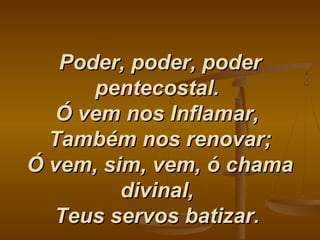 Poder, poder, poderPoder, poder, poder
pentecostal.pentecostal.
Ó vem nos Inflamar,Ó vem nos Inflamar,
Também nos renovar;Também nos renovar;
Ó vem, sim, vem, ó chamaÓ vem, sim, vem, ó chama
divinal,divinal,
Teus servos batizar.Teus servos batizar.
 