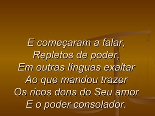 E começaram a falar,E começaram a falar,
Repletos de poder,Repletos de poder,
Em outras línguas exaltarEm outras línguas exaltar
Ao que mandou trazerAo que mandou trazer
Os ricos dons do Seu amorOs ricos dons do Seu amor
E o poder consolador.E o poder consolador.
 