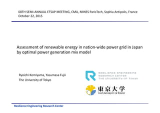 Resilience Engineering Research Center
Assessment of renewable energy in nation-wide power grid in Japan
by optimal power generation mix model
Ryoichi Komiyama, Yasumasa Fujii
The University of Tokyo
68TH SEMI-ANNUAL ETSAP MEETING, CMA, MINES ParisTech, Sophia Antipolis, France
October 22, 2015
 