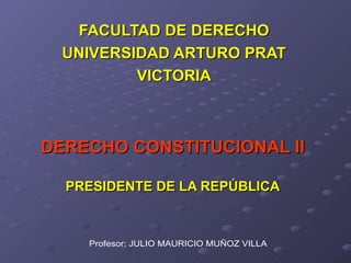 DERECHO CONSTITUCIONAL II PRESIDENTE DE LA REPÚBLICA FACULTAD DE DERECHO UNIVERSIDAD ARTURO PRAT VICTORIA Profesor: JULIO MAURICIO MUÑOZ VILLA 