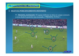 2. TIPOLOGÍA DEL PRESSING

A. SEGÚN EL POSICIONAMIENTO DEFENSIVO

          PRESSING AVANZADO: El equipo defensor se sitúa en campo contrario
      y acosa desde la posición mas avanzada. (“PRESSING TOTAL”)
 