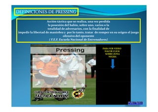 DEFINICIONES DE PRESSING

                     Acción táctica que se realiza, una vez perdida
                      la posesión del balón, sobre uno, varios o la
                     totalidad de adversarios, con la finalidad de
impedir la libertad de maniobra y por lo tanto, tratar de romper en su origen el juego
                                  ofensivo del oponente
                       ( F.E.F. Escuela Nacional de Entrenadores)

                                                            PARA VER VIDEO
                                                              HACER CLICK
                                                              SOBRE ZONA
                                                                NEGRA
 