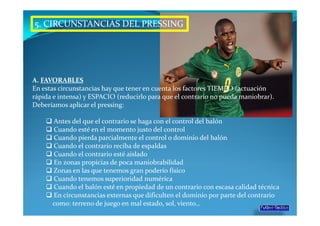 5. CIRCUNSTANCIAS DEL PRESSING




A. FAVORABLES
En estas circunstancias hay que tener en cuenta los factores TIEMPO (actuación
rápida e intensa) y ESPACIO (reducirlo para que el contrario no pueda maniobrar).
Deberíamos aplicar el pressing:

      Antes del que el contrario se haga con el control del balón
      Cuando esté en el momento justo del control
      Cuando pierda parcialmente el control o dominio del balón
      Cuando el contrario reciba de espaldas
      Cuando el contrario esté aislado
      En zonas propicias de poca maniobrabilidad
      Zonas en las que tenemos gran poderío físico
      Cuando tenemos superioridad numérica
      Cuando el balón esté en propiedad de un contrario con escasa calidad técnica
      En circunstancias externas que dificulten el dominio por parte del contrario
      como: terreno de juego en mal estado, sol, viento…
 