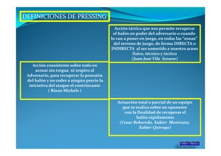 DEFINICIONES DE PRESSING
                                             Acción táctica que nos permite recuperar
                                            el balón en poder del adversario o cuando
                                           lo van a poner en juego, en todas las “zonas”
                                            del terreno de juego, de forma DIRECTA o
                                           INDIRECTA al ser sometido a nuestro acoso
                                                      físico, técnico y táctico
                                                      (Juan José Vila Seoane)
    Acción consistente sobre todo en
     acosar sin tregua ni respiro al
 Adversario, para recuperar la posesión
 del balón y no ceder a ningún precio la
  iniciativa del ataque el contrincante
            ( Rinus Michels )

                                              Actuación total o parcial de un equipo
                                                que se realiza sobre un oponente
                                                 con la finalidad de recuperar el
                                                       balón rápidamente
                                               (Cesar Reboredo, Xabier Montouto,
                                                         Xabier Quiroga)
 