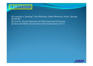 6. BIBLIOGRAFIA


 La presión o “pressing”. Cesar Reboredo, Xabier Montouto, Xavier Quiroga.
MCSPORT
 Curso de Técnico Deportivo en Futbol. Juan José Vila Seoane
 Táctica del fútbol. Escuela Nacional de Entrenadores (F.E.F.)
 
