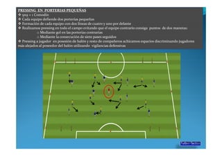 PRESSING EN PORTERIAS PEQUEÑAS
  9x9 + 1 Comodín
  Cada equipo defiende dos porterías pequeñas
  Formación de cada equipo con dos líneas de cuatro y uno por delante
  Realizamos pressing en todo el campo evitando que el equipo contrario consiga puntos de dos maneras:
           o Mediante gol en las porterías contrarias
           o Mediante la consecución de siete pases seguidos
  Pressing a jugador en posesión de balón y resto de compañeros achicamos espacios discriminando jugadores
más alejados al poseedor del balón utilizando vigilancias defensivas
 