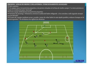 PRESSING LINEAS DE MEDIO Y DELANTEROS// POSICIONAMIENTO AVANZADO
  6x6+1 portero
  Un equipo ataca tres porterías pequeñas y sin portero situadas en la línea de medio campo// La única premisa es
entrar en conducción para hacer gol
  El otro equipo defiende las tres porterías pequeñas
  Premisas de pressing// Delanteros orientan la salida del balón obligando a los centrales a salir jugando siempre
con los laterales
  El resto de l equipo mediante acoso y ayudas tratan de robar balón lo más rápido posible y enlazar el ataque en la
portería grande// No olvidamos las vigilancias ofensivas
 