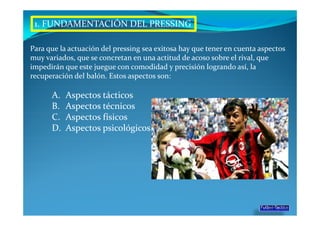 1. FUNDAMENTACIÓN DEL PRESSING

Para que la actuación del pressing sea exitosa hay que tener en cuenta aspectos
muy variados, que se concretan en una actitud de acoso sobre el rival, que
impedirán que este juegue con comodidad y precisión logrando así, la
recuperación del balón. Estos aspectos son:

      A.   Aspectos tácticos
      B.   Aspectos técnicos
      C.   Aspectos físicos
      D.   Aspectos psicológicos
 