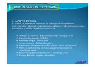1. FUNDAMENTACIÓN DEL PRESSING




 A. ASPECTOS TÁCTICOS:
 La presión las podemos relacionar con los principios tácticos defensivos
 como: marcajes, vigilancias, temporizaciones, repliegue, ayudas permanentes, etc.…
 Las claves de la presión las podemos concretar en:


         “Achique” de espacios . Reducción del campo en largo y ancho
         Presión sobre poseedor del balón
         Presión en bloque: “todos a la vez”
         Acosar ,perseguir y fustigar al contrario
         Presionar en momentos adecuados: “decidir cuando presionamos”
         Marcar estrechamente a los rivales que estén más cercanos al
          poseedor de balón
         Discriminar jugadores más alejados al balón (vigilancias )
         Cerrar o dificultar líneas de pase del rival
 