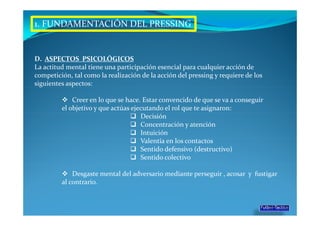 1. FUNDAMENTACIÓN DEL PRESSING


D. ASPECTOS PSICOLÓGICOS
La actitud mental tiene una participación esencial para cualquier acción de
competición, tal como la realización de la acción del pressing y requiere de los
siguientes aspectos:

             Creer en lo que se hace. Estar convencido de que se va a conseguir
         el objetivo y que actúas ejecutando el rol que te asignaron:
                                     Decisión
                                     Concentración y atención
                                     Intuición
                                     Valentía en los contactos
                                     Sentido defensivo (destructivo)
                                     Sentido colectivo

             Desgaste mental del adversario mediante perseguir , acosar y fustigar
         al contrario.
 