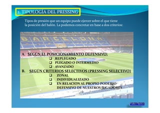 2. TIPOLOGÍA DEL PRESSING
   Tipos de presión que un equipo puede ejercer sobre el que tiene
   la posición del balón. La podemos concretar en base a dos criterios:




 A. SEGÚN EL POSICIONAMIENTO DEFENSIVO:
                       REPLEGADO
                       PLEGADO O INTERMEDIO
                       AVANZADO
 B.   SEGÚN CRITERIOS SELECTIVOS (PRESSING SELECTIVO)
                         ZONAL
                         INDIVIDUALIZADO
                         EN RELACION AL PROPIO PODERIO
                         DEFENSIVO DE NUESTROS JUGADORES
 