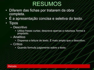 RESUMOS Diferem das fichas por tratarem da obra completa. É a apresentação concisa e seletiva do texto. Tipos Descritivo Utiliza frases curtas; descreve apenas a natureza, forma e propósito. Analítico Dispensa a leitura do texto. É mais amplo que o descritivo. Crítico Quando formula julgamento sobre o texto. Metodo 