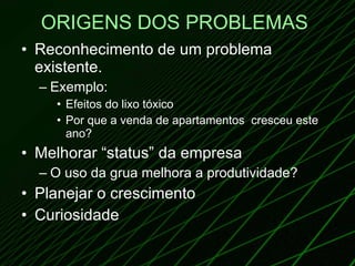 ORIGENS DOS PROBLEMAS   Reconhecimento de um problema existente. Exemplo:  Efeitos do lixo tóxico Por que a venda de apartamentos  cresceu este ano? Melhorar “status” da empresa O uso da grua melhora a produtividade? Planejar o crescimento Curiosidade 