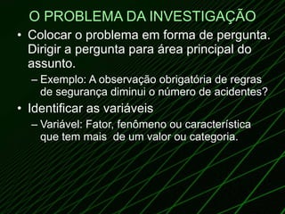 O PROBLEMA DA INVESTIGAÇÃO Colocar o problema em forma de pergunta. Dirigir a pergunta para área principal do assunto. Exemplo: A observação obrigatória de regras de segurança diminui o número de acidentes? Identificar as variáveis Variável: Fator, fenômeno ou característica que tem mais  de um valor ou categoria. 