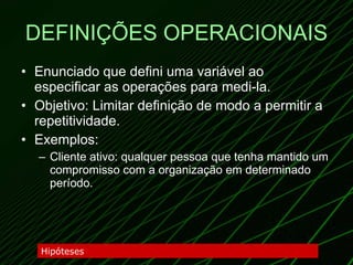 DEFINIÇÕES OPERACIONAIS Enunciado que defini uma variável ao especificar as operações para medi-la. Objetivo: Limitar definição de modo a permitir a repetitividade. Exemplos:  Cliente ativo: qualquer pessoa que tenha mantido um compromisso com a organização em determinado período. Hipóteses 