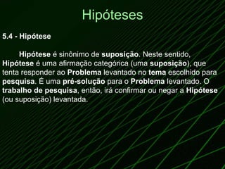 Hipóteses 5.4 - Hipótese            Hipótese  é sinônimo de  suposição . Neste sentido,  Hipótese  é uma afirmação categórica (uma  suposição ), que tenta responder ao  Problema  levantado no  tema  escolhido para  pesquisa . É uma  pré-solução  para o  Problema  levantado. O  trabalho de pesquisa , então, irá confirmar ou negar a  Hipótese  (ou suposição) levantada.  