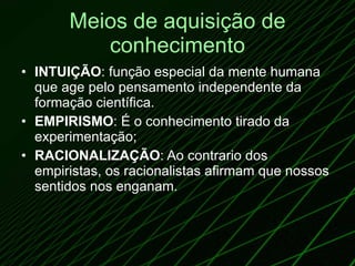 Meios de aquisição de conhecimento INTUIÇÃO : função especial da mente humana que age pelo pensamento independente da formação científica. EMPIRISMO : É o conhecimento tirado da experimentação;  RACIONALIZAÇÃO : Ao contrario dos empiristas, os racionalistas afirmam que nossos sentidos nos enganam. 