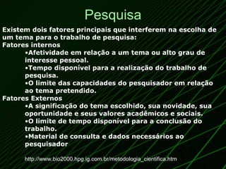 Pesquisa Existem dois fatores principais que interferem na escolha de um tema para o trabalho de pesquisa: Fatores internos Afetividade em relação a um tema ou alto grau de interesse pessoal.   Tempo disponível para a realização do trabalho de pesquisa.   O limite das capacidades do pesquisador em relação ao tema pretendido.   Fatores Externos A significação do tema escolhido, sua novidade, sua oportunidade e seus valores acadêmicos e sociais.   O limite de tempo disponível para a conclusão do trabalho.   Material de consulta e dados necessários ao pesquisador   http://www.bio2000.hpg.ig.com.br/metodologia_cientifica.htm 