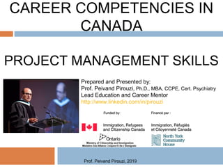 CAREER COMPETENCIES IN
CANADA
PROJECT MANAGEMENT SKILLS
Prepared and Presented by:
Prof. Peivand Pirouzi, Ph.D., MBA, CCPE, Cert. Psychiatry
Lead Education and Career Mentor
http://www.linkedin.com/in/pirouzi
Prof. Peivand Pirouzi, 2019
 