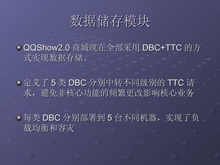 数据储存模块 QQShow2.0 商城现在全部采用 DBC+TTC 的方式实现数据存储。 定义了 5 类 DBC 分别中转不同级别的 TTC 请求，避免非核心功能的频繁更改影响核心业务 每类 DBC 分别部署到 5 台不同机器，实现了负载均衡和容灾 