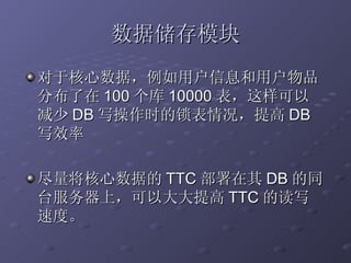 数据储存模块 对于核心数据，例如用户信息和用户物品分布了在 100 个库 10000 表，这样可以减少 DB 写操作时的锁表情况，提高 DB 写效率 尽量将核心数据的 TTC 部署在其 DB 的同台服务器上，可以大大提高 TTC 的读写速度。 