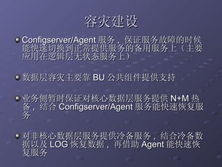 容灾建设 Configserver/Agent 服务 ,  保证服务故障的时候能快速切换到正常提供服务的备用服务上（主要应用在逻辑层无状态服务上） 数据层容灾主要靠 BU 公共组件提供支持 业务侧暂时保证对核心数据层服务提供 N+M 热备 ,  结合 Configserver/Agent 服务能快速恢复服务 对非核心数据层服务提供冷备服务 ,  结合冷备数据以及 LOG 恢复数据 ,  再借助 Agent 能快速恢复服务 