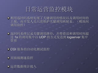 日常运营监控模块 利用返回码系统实现了关键调用的情况以及调用时间的上报，而开发人员只需维护关键调用映射表。（模块间调用监控） 返回码系统记录关键调用路径，并将错误和调用时间超过 1s 的调用集中以 UDP 的方式发送到 logserver 集中管理 CGI 服务的自动化测试监控 页面级测速监控 运营数据统计接入 