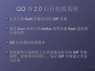 QQ 秀 2.0 后台快照系统 负责生成 flash 形象对应的 GIF 形象 通过 linux 系统下的 firefox 进程挂载 flash 进程来生成快照 GD 负责通知快照服务 快照服务生成快照之后需要通知原有的 GIF 形象系统 ,  更新相应的接口 ,  保证 GIF 形象能正常显示出来 
