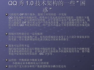 只能提供 GIF 图片服务 ,  限制了应用的进一步发展 QQ 秀服务抛开商城应用 ,  简单而言其实就是给应用提供一套图片下载展示的系统 ,  在互联网应用初期 ,  由于带宽以及用户机器性能原因 ,  我们只能提供 GIF 图片展示用户个性化的形象 ,  而且也能吸引用户来玩 ,  但是随着 QQ 秀业务的发展 ,  用户也不再满足于简单的图形化形象的展示 . 商城应用性能存在一定的瓶颈 作为公司最早最成熟产品 ,  原有的商城设计承受了大于设计容量很多倍的考验 ,  存在重新规划的需求以满足后续业务的新生 . 服务可运营性不足 我们提供的服务在运行期缺少跟踪的手段 ,  来了投诉也没有个清晰的渠道来获取相应的信息 ,  在容灾建设方面也缺少快速恢复的手段 .  整个服务缺少必要的实时化监控 . IDC 分布等 . 运营的一些数据缺少数据支撑 不能满足业务精细化运行的需要 前台用户交互部分和用户数据逻辑部分耦合度过高 QQ 秀 1.0 技术架构的一些 " 困惑 " 