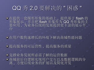QQ 秀 2.0 要解决的 " 困惑 " 在提供一套图形形象的基础上 ,  提供基于 flash 的形象展示 ,  并且把 flash 形象作为 QQ 秀形象的主要应用 ,  为业务后续的发展提供更丰富的展示平台 在用户数快速增长的环境下解决商城性能问题 提高服务的可运营性 ,  提高服务的质量 支撑业务发展所必需了解的运营数据 商城前后台逻辑实现用户交互以及数据逻辑的分离 ,  方便后续业务的扩展以及简化开发 