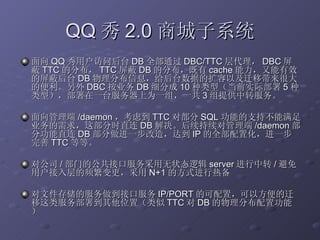 QQ 秀 2.0 商城子系统 面向 QQ 秀用户访问后台 DB 全部通过 DBC/TTC 层代理， DBC 屏蔽 TTC 的分布， TTC 屏蔽 DB 的分布，既有 cache 能力，又能有效的屏蔽后台 DB 物理分布信息，给后台数据的扩容以及迁移带来很大的便利。另外 DBC 按业务 DB 细分成 10 种类型（当前实际部署 5 种类型），部署在一台服务器上为一组，一共 3 组提供中转服务。 面向管理端 /daemon ，考虑到 TTC 对部分 SQL 功能的支持不能满足业务的需求，这部分时直连 DB 解决。后续持续对管理端 /daemon 部分功能直连 DB 部分做进一步改造，达到 IP 的全部配置化，进一步完善 TTC 等等。 对公司 / 部门的公共接口服务采用无状态逻辑 server 进行中转 / 避免用户接入层的频繁变更，采用 N+1 的方式进行热备 对文件存储的服务做到接口服务 IP/PORT 的可配置，可以方便的迁移这类服务部署到其他位置（类似 TTC 对 DB 的物理分布配置功能）  