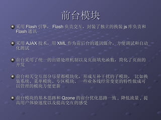 前台模块 采用 Flash 引擎， Flash 负责交互，封装了独立的换装 js 库负责和 Flash 通讯 采用 AJAX 技术，用 XML 作为前后台的通讯媒介，方便调试和自动化测试 前台采用了统一的出错处理机制以及页面填充函数，简化了页面的开发 前台相关交互部分尽量都模块化，形成互补干扰的子模块， 比如换装系统、菜单模块、专区模块、一些业务线经常变更的特性做成可以管理的模块方便更新 前台模块的基本思路和 Qzone 的前台优化思路一致 ,  降低流量 ,  提高用户体验速度以及提高交互的感受 