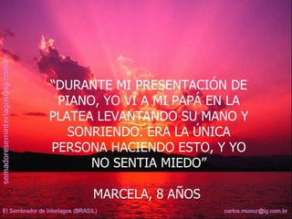 “ DURANTE MI PRESENTACIÓN DE PIANO, YO VÍ A MI PAPÁ EN LA PLATEA LEVANTANDO SU MANO Y SONRIENDO. ERA LA ÚNICA PERSONA HACIENDO ESTO, Y YO NO SENTIA MIEDO” MARCELA, 8 AÑOS  