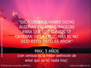“ DIOS DEBERIA HABER DICHO ALGÚNAS PALABRAS MÁGICAS PARA QUE LOS CLAVOS SE CAYERAN DE LA CRUZ, MÁS EL NO DIJO ESTO. ESTO ES AMOR” MAX, 5 AÑOS (con  certeza es la mejor definición de amor que ya leÍ hasta hoy)   
