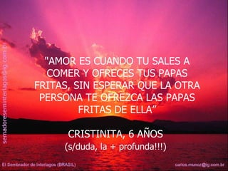 "AMOR ES CUANDO TU SALES A COMER Y OFRECES TUS PAPAS FRITAS, SIN ESPERAR QUE LA OTRA PERSONA TE OFREZCA LAS PAPAS FRITAS DE ELLA” CRISTINITA, 6 AÑOS  (s/duda, la + profunda!!!)   