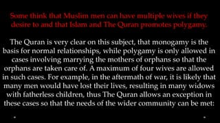 Some think that Muslim men can have multiple wives if they
  desire to and that Islam and The Quran promotes polygamy.

   The Quran is very clear on this subject, that monogamy is the
basis for normal relationships, while polygamy is only allowed in
   cases involving marrying the mothers of orphans so that the
 orphans are taken care of. A maximum of four wives are allowed
in such cases. For example, in the aftermath of war, it is likely that
 many men would have lost their lives, resulting in many widows
  with fatherless children, thus The Quran allows an exception in
 these cases so that the needs of the wider community can be met:
 
