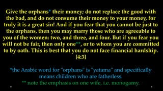 Give the orphans* their money; do not replace the good with
 the bad, and do not consume their money to your money, for
truly it is a great sin! And if you fear that you cannot be just to
 the orphans, then you may marry those who are agreeable to
you of the women: two, and three, and four. But if you fear you
will not be fair, then only one**, or to whom you are committed
to by oath. This is best that you do not face financial hardship.
                                 [4:3]

   *the Arabic word for "orphans" is "yatama" and specifically
                means children who are fatherless.
        ** note the emphasis on one wife, i.e. monogamy.
 