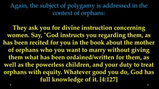 Again, the subject of polygamy is addressed in the
                  context of orphans:

    They ask you for divine instruction concerning
 women. Say, "God instructs you regarding them, as
has been recited for you in the book about the mother
 of orphans who you want to marry without giving
  them what has been ordained/written for them, as
well as the powerless children, and your duty to treat
orphans with equity. Whatever good you do, God has
             full knowledge of it. [4:127]
 