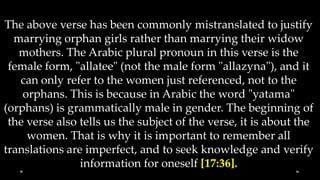 The above verse has been commonly mistranslated to justify
  marrying orphan girls rather than marrying their widow
   mothers. The Arabic plural pronoun in this verse is the
 female form, "allatee" (not the male form "allazyna"), and it
   can only refer to the women just referenced, not to the
    orphans. This is because in Arabic the word "yatama"
(orphans) is grammatically male in gender. The beginning of
 the verse also tells us the subject of the verse, it is about the
     women. That is why it is important to remember all
translations are imperfect, and to seek knowledge and verify
                information for oneself [17:36].
 