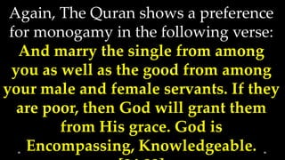 Again, The Quran shows a preference
 for monogamy in the following verse:
  And marry the single from among
 you as well as the good from among
your male and female servants. If they
  are poor, then God will grant them
        from His grace. God is
   Encompassing, Knowledgeable.
 