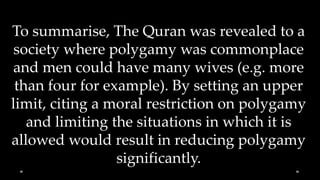 To summarise, The Quran was revealed to a
 society where polygamy was commonplace
and men could have many wives (e.g. more
 than four for example). By setting an upper
limit, citing a moral restriction on polygamy
   and limiting the situations in which it is
allowed would result in reducing polygamy
                 significantly.
 