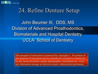 24. Refine Denture Setup John Beumer III,  DDS, MS Division of Advanced Prosthodontics, Biomaterials and Hospital Dentistry UCLA  School of Dentistry This program of instruction is protected by copyright ©.  No portion of this program of instruction may be reproduced, recorded or transferred by any means electronic, digital, photographic, mechanical etc., or by any information storage or retrieval system, without prior permission. 
