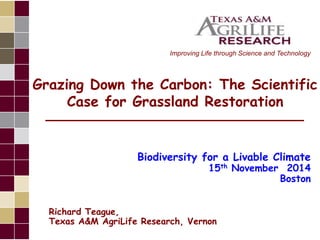 Improving Life through Science and Technology 
Grazing Down the Carbon: The Scientific 
Case for Grassland Restoration 
Biodiversity for a Livable Climate 
15th November 2014 
Boston 
Richard Teague, 
Texas A&M AgriLife Research, Vernon 
 