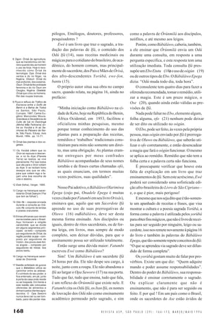 168 R E V I S T A U S P , S Ã O P A U L O ( 2 9 ) : 1 6 6 - 1 7 3, M A R Ç O / M A I O 1 9 9 6
pólogos, Etnólogos, doutores, professores,
pesquisadores ?
Ewé é um livro que traz o sagrado, a tra-
dução das palavras de Ifá, o conteúdo dos
Odú Ifá (14), suas receitas medicinais ou
mágicasparaocotidianodobrasileiro,doaca-
dêmico, do homem comum, mas principal-
mentedosacerdote,dosPaiseMãesdeÒrìsà,
dos afro-descendentes Yorùbá, ewe-fon,
bantu (15).
O próprio autor situa sua obra no campo
sacro, quando relata, na página 16, ainda no
prefácio:
“Minha iniciação como Bàbáláwo na ci-
dadedeKeto,hojenaRepúblicadoBenin,
África Ocidental, em 1953, facilitou e
oficializou minhas pesquisas, mesmo
porque tomar conhecimento do uso das
plantas para a preparação das receitas,
remédios e ‘trabalhos’ tradicionais cons-
tituíram para mim não somente um direi-
to, mas uma obrigação. As plantas eram-
me entregues por meus confrades
Bàbáláwo acompanhadas de seus nomes
iorubás e de frases curtas chamadas ofò,
as quais enunciam, em termos muitas
vezes poéticos, suas qualidades”.
NossoPaiadotivo,oBàbáláwoOlarimiwa
Epega (cujo pai, Onadele Epega é muitas
vezescitadoporFatumbiemseulivroOrixás),
ensinava que, aquilo que um Sacerdote Ifá
aprende no uso de suas prerrogativas de
Oluwo (16) ouBàbáláwo, deve ser desta
mesma forma ensinado. Aos discípulos ou
iguais, dentro de ritos sacerdotais, ou de for-
ma leiga, em livros, mas sempre de modo
completo, sem deixar dúvidas, para que o
ensinamento possa ser utilizado totalmente.
Então surge uma dúvida maior: Fatumbi
escreveu Ewé como Bàbáláwo?
Sim! Um Bàbáláwo é um sacerdote Ifá
24 horas por dia. Ele não despe seu cargo, à
noite, junto com a roupa. Ele não abandona o
Ifá ao largar o Opa Saworo (17) na sua porta.
Tudo que faz, tudo que ensina, tudo que fala,
é um reflexo do Òrúnmìlá que existe nele. E
Fatumbi cita os Odú Ifá, os Itan Ifá, os nomes
de louvação dos Odú não como ensinamento
acadêmico permeado pelo sagrado, e sim
como a palavra de Òrúnmìlá aos discípulos,
neófitos, e até mesmo aos leigos.
Porém,comoBàbáláwo,caberia,também,
a ele ensinar que Òrúnmìlá envia um Odú
durante uma consulta, em resposta a uma
pergunta específica, e esta resposta tem uma
utilização imediata. Toda consulta Ifá pres-
supõeumEboEtutu (18)eousodeoògùn (19)
oudeoutrostiposdeEbo.OBàbáláwoEpega
dizia: “Odú muda todo dia, toda hora”.
O consulente tem quatro dias para fazer a
oferendarecomendada,tomaroremédio,utili-
zar a magia. Este é um prazo mágico, o
Ose (20), quando ainda estão válidas as pre-
visões de Ifá.
NadapodefaltarnoEbo,elementoalgum,
folha alguma, ofo (21) nenhum pode deixar
de ser dito ou utilizado no oògún.
OEbo,podeserfeito,àsvezespelaprópria
pessoa, mas oògún enviado porIfáé prerroga-
tiva de Oluwo ou Bàbáláwo, que saberão uti-
lizar o ofo corretamente, e então desencadear
a magia que fará o oògún funcionar. O mesmo
se aplica ao remédio. Remédio que não tem a
folha certa e a palavra certa não funciona.
É preocupante verificar que houve esta
falta de explicação em um livro que traz
ensinamentosdeIfá.Semesteacréscimo,Ewé
poderá ser considerado uma sofisticada edi-
ção afro-brasileira do Livro de São Cipriano –
e, o que é pior, mais perigoso!
Emesmoquenossejaditoqueétão-somen-
te um apanhado de receitas e frases, que visa
mostrar a cultura e a poesia sagrada Yorùbá, a
forma como a palavra é utilizada pelos yorùbá
paraobterfinsmágicos,quenãoélivroderecei-
tas para ser seguido por ninguém, leigo ou sa-
cerdote,issonosremetenovamenteàpágina16
do livro e também às palavras do Bàbáláwo
Epega,quetão-somenterepeteconceitosdoIfá:
“Oqueseaprendeuviasagradodeveserdifun-
dido de forma completa”.
Os yorùbá gostam muito de falar por pro-
vérbios. Existe um que diz: “Quem adquire
mando e poder assume responsabilidades”.
Dentro do poder do Bàbáláwo, sua responsa-
bilidade é ensinar corretamente o sagrado.
Ou explicar claramente que não é
ensinamento, que não é para ser seguido ou
feito. E por quê ! Em um país como o Brasil,
onde os sacerdotes do Ase estão ávidos de
8 Ogún: Òrìsà da agricultura,
que se transformou em fer-
reiro quando deu ao homem
o uso da forja. Hoje é reco-
nhecido como Òrìsà da
tecnologia. Oya: Òrìsà dos
ventos e do rio Níger, na
Nigéria. Olokun: Òrìsà do
mar profundo, dos oceanos.
Òsun: Òrìsàda fecundidade
feminina e do rio Òsun em
Osogbo, Nigéria. Obàtálá:
Òrìsà que criou os homens.
Rei das roupas brancas.
9 Fluxo e refluxo do Tráfico de
Escravos entre o Golfo de
Benin e a Bahia de Todos
os Santos, São Paulo,
Currupio, 1987; Carlos Eu-
gênio Marcondes Moura,
Grandeza e Decadência do
Culto de Ìyà mi Òsòròngà
(Minha Mãe Feiticeira) en-
tre os Yorùbá e Ih as Se-
nhoras do Pássaro da Noi-
te, São Paulo, Edusp, Axis
Mundi, 1994, pp. 13-71.
10 Òrìsà das plantas e dos ve-
getais.
11 Os Yorùbá crêem que no
Orún se repousa e descan-
sa, e no Ilu Aiye (Planeta
Terra) se realiza, se vive
plenamente. Por isso todos
que vão para o Orún voltam
ao Aiye. E se recitam bons
desejos aos que se vão,
para que voltem logo e fa-
çam uma boa escolha de
vida e destino.
12 Ewé (folha), Verger, 1995.
13 Cargo na hierarquia sacer-
dotal doÒrìsà Osanyin(“Pai
que tem as folhas”).
14 Odú Ifá – resposta enviada
durante a consulta ao Orá-
culo Ifá; conjunto de lendas
e poesia oraculares.
15 Etnias africanas que vieram
escravizadas para o Brasil.
Aqui formaram a religião
candomblé, que se divide
em alguns segmentos prin-
cipais: os keto – composto
por seguidores de Òrìsà, da
regiãoyorùbá;osjeje–com-
posto por seguidores de
Vodún, dos povos ewe-fon;
os angola – composto por
seguidores de Inkise, dos
povos bantu.
16 Cargo na hierarquia sacer-
dotal de Òrúnmìlá.
17 Bastão enfeitado de guizos
que o Bàbáláwo utiliza ao
caminhar entre as aldeias.
É o símbolo do seu poder, e
fica enterrado, em pé, junto
à porta da casa onde reside
ou se hospeda. Em frente a
este bastão são colocadas
oferendas de alimentos e
dinheiro pelos clientes agra-
decidos. O Opa Saworo
nunca deve cair ou ser tom-
bado, para não perder Ase.
 