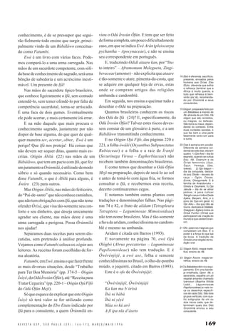 169R E V I S T A U S P , S Ã O P A U L O ( 2 9 ) : 1 6 6 - 1 7 3, M A R Ç O / M A I O 1 9 9 6
conhecimento, é de se pressupor que segui-
rão fielmente todo ensino que surgir, princi-
palmente vindo de um Bàbáláwo conceitua-
do como Fatumbi.
Ewé é um livro com várias faces. Pode-
mos compará-lo a uma arma carregada. Nas
mãos de um sacerdote competente, com sóli-
dabasedeconhecimentodosagrado,seráuma
bênção de sabedoria e um acréscimo inesti-
mável. Um presente de Ifá!
Nas mãos do sacerdote típico brasileiro,
que conhece ligeiramente o Ifá, sem contudo
entendê-lo, sem temer ofendê-lo por falta de
competência sacerdotal, torna-se arriscado.
É uma faca de dois gumes. Eventualmente
ele pode acertar, e mais certamente irá errar.
E na mão daquele que mais procura o
conhecimento sagrado, justamente por não
dispor de base alguma, do que quer de qual-
quer maneira ser, acertar, obter, Ewé é um
perigo! Que Ifá nos proteja! Há coisas que
não devem ser sequer ditas, quanto mais es-
critas. Oògún Àbìlù (22) nas mãos de um
Bàbáláwo,quetemumpactocomIfá,quefez
umjuramentoaÒrúnmìlá,éutilizadodemodo
sóbrio e só quando necessário. Como bem
disse Fatumbi, o que é Àbìlù para alguns, é
Àwúre (23) para outros.
Mas Oògún Àbìlù, nas mãos do feiticeiro,
do“Pai-de-santo”quenãoconhececaminhos,
quenãotemobrigaçõescomIfá,quenãoteme
ofender Òrìsà, que visa tão-somente seu con-
forto e seu dinheiro, que deseja unicamente
agradar seu cliente, nas mãos deste é uma
arma carregada e perigosa. Possa Òrúnmìlá
nos ajudar!
Separamos duas receitas para serem dis-
cutidas, sem pretensão à análise profunda.
Vejamos como Fatumbi coloca os oògún aos
leitores. As receitas foram escolhidas de for-
ma aleatória.
Fatumbi,emEwé,ensinaoquefazerfrente
as mais diversas situações, desde “Trabalho
para Ter Boa Memória” (pp. 374-5 – Oògún
Ìsòyè,doOdúÌrosùnÒfún),até“Receitapara
TratarCegueira”(pp.220-1–OògúnOjúFífó
do Odú Òfún Meji).
SóqueesquecedeexplicarqueesteOògún
Ìsòyè só terá valor se for utilizado como
complementação do Ebo Etutu indicado por
Ifá para o consulente, a quem Òrúnmìlá en-
viou o Odú Ìrosùn Òfún. E tem que ser feito
deformacompleta,umpoucodificultadaneste
caso, em que se indica Ewé Arán (pleiocarpa
pychantha – Apocynaceae), e não se ensina
seu correspondente em português.
E, traduzindo Odidi ataare kan, por “fru-
to inteiro” – Aframomum Melegueta, Zingi-
beraceae(amomo)–nãoexplicitaqueataare
é tão-somente o atare, pimenta-da-costa, que
se adquire em qualquer loja de ervas, estas
onde se compram artigos das religiões
umbanda e candomblé.
Em seguida, nos ensina a queimar tudo e
desenhar o Odú na preparação.
Quantos brasileiros conhecem os riscos
dos Odú de Ifá (24)? E, especificamente, do
Odú Ìrosùn Òfún? Talvez estes riscos deves-
sem constar de um glossário à parte, e a um
Bàbáláwo transmitindo conhecimento.
E no Oògún Ojú Fífó, das páginas 220 e
221, a folha òwálé (Oxyanthus Subpunctatus
Rubiaceae) e a folha e a raiz de Ìranjé
(Securinega Virosa – Euphorbiaceae) não
recebem também denominações brasileiras.
E como temos que desenhar o Odú Òfún
Meji na preparação, depois de secá-lo ao sol
e antes de tomá-lo com água fria, se formos
consultar o Ifá, e recebermos esta receita,
decerto continuaremos cegos.
E notamos também outras plantas com
traduções e denominações falhas. Nas pági-
nas 74 e 82, o fruto de aììdam (Tetrapleura
Tetraptera – Leguminosae Mimoisoideae)
não tem nome brasileiro. Mas é tão-somente
afavadearidam,conhecidíssimanocandom-
blé e mesmo na umbanda.
Aridam é citada em Barros (1993).
E novamente na página 70, ewé Ojú
Ológbò (Abrus precatorius – Leguminosae
Papilionoideae) não tem tradução. E é
Ówérénjèjé, a ewé ase, folha e semente
conhecidíssimas no Brasil, o olho-de-pombo
miúdo, o jequiriti, citado em Barros (1993).
Este é o ofo de Ówérénjèjé:
“Ówérénjèjé, Ówérénjèjé
Ka kan ma b’òrìsà
Ìbà ni bàbá
Ìbà ni yèyé
Máa so kú arò
A fí ipa nla d’àseto
18 Ebó é oferenda, sacrifício,
presente, enviados pelos
homens aos Òrìsà. Ebo
Etutu: oferenda que esfria
e refresca (lembrar que a
África é muito quente, e
tudo que refresca é bem-
vindo por lá), recomenda-
do por Òrúnmìlá a seus
consulentes.
19 Oògún: preparado feito por
um Bàbáláwo a mando de
Ifá, através de um Odú. Há
oògún que são remédios,
ou magias, ou defesas.
São bons ou maus, depen-
dendo do contexto. Entre
duas vontades opostas, o
que faz bem a uma parte
fatalmente será ruim para
a outra.
20 Ose é semana em yorùbá.
Diferente da semana oci-
dental de sete dias, ela tem
quatro: 1) Ojo Awo – dia do
segredo, quando se cultua
Esu, Ifá, Osanyin e os
Òrìsà femininos (Oya,
Òsun, Yemoja, Oba,
Iyewa); 2) Ojo Isegun –
dia da conquista, dedica-
do aos Olode – deuses de
caça – Ogún, Osose,
Erinle, Oloogunede. E à
família de Ananburuku –
Omolu e Osumare; 3) Ojo
Jakuta – dia de se atirar
pedras, é para cultuar
Sàngó e seus irmãos Dada
Ajaka, Baiyani, Airá, e o
povo de Oyo em geral; 4)
Ojo Aiku – dia que não se
morre,dedicadoàObàtálá,
Osagiyan, Egbe e todos os
Òrìsà Funfun (Òrìsà que
participaram da criação do
mundo e que vestem bran-
co).
21 Ofo: palavras mágicas que
completam um Ebo. É o
poder e a força do que sai
da boca. A tradição de
Òrìsà é uma religião de tra-
dição oral.
22 Oògún Àbìlú: magia malé-
fica; ensino do Ifá.
23 Oògún Àwúre: magia be-
néfica; ensino do Ifá.
24 Os Bàbáláwo têm rico equi-
pamento. Em uma bande-
ja entalhada, Opon Ifá, o
sacerdote, espalha um pó
vegetal amarelo chamado
Iyerosun (Baphia Nitida
Lodd., Leguminosae
Papilionoideae) e nele ris-
ca os desenhos específi-
cos de cada Odú. São dois
grupos verticais, com qua-
tro subgrupos de um ou
dois riscos cada, que de-
terminam quais dos Odú
Òrúnmìlá enviou a seu
consulente.
 