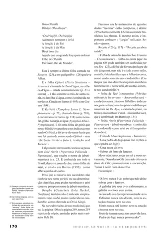 170 R E V I S T A U S P , S Ã O P A U L O ( 2 9 ) : 1 6 6 - 1 7 3, M A R Ç O / M A I O 1 9 9 6
Omo Obàtálá
Bàbáye Oba aláayé”.
“Ówérénjèjé, Ówérénjèjé
Adoramos somente o òrìsà
A bênção é do Pai
A bênção é da Mãe
Direi bom dia
Àquele que usa grande força para ordenar
Filho de Obàtálá
Pai favor, Rei do Mundo”.
Esta é sempre a última folha cantada na
Sasayin (25),eemqualquerOro (26)queleve
folhas.
E a folha Ojúoró (Pistia Stratíotes –
Araceae), chamada de flor-d’água, ou alfa-
ce-d’água – citada constantemente (p. 23 e
outras) –, é tão-somente a erva-de-santa-lu-
zia, ou lentilha-d’água, como é conhecida no
nordeste. Citada em Barros (1993) e em Cra-
vo (1994).
E Òsíbàtá (Nymphea Lotus L. Nym-
phaeaceae – p. 23), chamada lótus (p. 701),
é encontrada em Barros (p. 118) como nenú-
far, golfo, bandeja-d’água (Nymphea Alba L.
Nympheacea). E foi uma folha de golfo que
nossoBàbáláwoapanhouenosindicoucomo
sendo Òsíbàtá, e foi erva-de-santa-luzia que
nos foi ensinada como sendo Ojúóró – sem
referência literária (isto é, tradição oral
Yorùbá!).
Ealgomuitointeressanteecuriososepassa
com Ewé rínrín (Piperomia Pellucida –
Piperaceae), que recebe o nome de jabuti-
membeca à p. 25. É conhecida em todo o
Brasil, dentre o povo do Ase, como folha de
ariri, e citada em Barros (1993) como
alfavaquinha-de-cobra.
Pena que a maioria dos sacerdotes não
conhece seu nome yorùbá ou sua denomina-
ção científica, para poder reconhecer o ariri
com seu pomposo nome de jabuti-membeca.
Orogbo (Gaarcínia Kola Heckel,
Gutiferae) também não é indicado simples-
mente como orobô, muito conhecido no can-
domblé, como oferenda ao Òrìsà Sàngó.
Napartedereceitasdeusomedicinal,que
vaidapágina100atéapágina269,temos219
receitas de oògún, enviadas pelos mais vari-
ados Odú Ifá.
Fizemos um levantamento de quantas
destas “receitas” estão completas, e dentre
219 achamos somente 12 com os nomes bra-
sileiros das plantas. E, mesmo assim, é im-
portante conhecer o “jargão” utilizado. Se-
não vejamos:
Receitano
20(p.117) – “Receitaparaboa
saúde”:
• Folha de òdúndún (Kalanchoe Crenata
– Crassulaceae) – folha-da-costa (que na
página 685 pode também ser conhecida por
seuEru (27),afolha-da-fortuna(milagre-de-
são joaquim), mas não é citada como saião,
mais fácil de identificar que a folha-da-costa,
nome usado somente nos candomblés. (En-
tão por que não identificar o jabuti-membeca
também com o nome ariri, de uso tão-somen-
te nos candomblés?);
• Folha de Tètè (Amaranthus Hybridus
subespécie Incurvatus – Amaranthaceae) –
cauda-de-raposa. Já nosso Bàbáláwo indicou-
nos,paraewétètè,umadasprimeirasfolhasque
nasceram no Ilu Aiye, o caruru-de-porco, ou
bredo(AmaranthusViridisl–Amaranthaceae),
que é confirmado em Barros (p. 134);
• Folha rìnrín (Piperomia Pellucida –
Piperaceae) – jabuti-membeca (conhecida
no candomblé como ariri ou alfavaquinha-
de-cobra);
• Fruto de Musa Sapientum – bananeira;
• Uma pedra-de-fogo (mas não explica o
que é pedra-de-fogo);
• Uma casca de ovo;
• Sobras de ferro de ferreiro.
Moer tudo junto, secar ao sol e moer no-
vamente. Desenhar o Odú (mas não oferece o
risco do Odú) pronunciando a encantação.
Tomar à noite com akasa frio.
Encantação :
“O ferro nunca é tão pobre que não deixe
sobras com o ferreiro.
A galinha põe seus ovos calmamente, a
galinha os choca com calma.
Acascadoovoésempreencontradavazia
Òdúndún nunca está doente, nem na es-
tação chuvosa nem na seca.
Rinrin nunca está doente, nem na estação
chuvosa nem na seca.
Frutodebanananuncatemumavidadura.
Pedra-de-fogo nunca provoca dor”.
25 Sasayin: conjunto de canti-
gasqueliberamopoderdas
folhas. Também chamadas
Korin Ewé.
26 Cerimônia religiosa, com ou
sem sacrifício.
27 Eru: escravo, substituto. As
folhas têm geralmente um
“escravo”, outra folha, da
mesma família ou não, com
as mesmas propriedades
fitolátricas ou mágicas, que
as substituem numa hora
de necessidade.
 