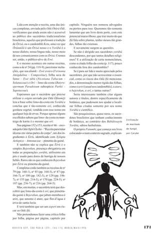 171R E V I S T A U S P , S Ã O P A U L O ( 2 9 ) : 1 6 6 - 1 7 3, M A R Ç O / M A I O 1 9 9 6
Lida com atenção a receita, uma das úni-
cas completas, enviada pelo Odú Òtúrá Òdí,
verificamos que ainda assim não é acessível
ao público dos sacerdotes tradicionalistas
brasileiros, aqueles que professam a tradição
de Òrìsà, ou o candomblé Ketu, uma vez que
Òrúnmìlá é um Òrìsà nosso e o Yorùbá é o
nosso dialeto, nossa língua mãe, nosso meio
de nos comunicarmos com os Òrìsà. Cremos
ser, então, o público-alvo de Ewé.
E o mesmo acontece em outras receitas,
comoadeno
24(pp.118-9),paratratarincha-
ções, que usa alumã – Ewé ewúro (Vernonia
Amigdalina – Compositae), folha seca de
fumo – Ewé tábà (Nicotiana Tabacum –
Solanaceae) e Orí – limo-da-costa (Butyro-
spermum Paradoxum subespécie Parkii –
Sapotaceae).
Esperamos que o sacerdote que precise
utilizar o oògún enviado por Odú Òfúnméjì
leia a frase sobre limo-da-costa em Yorùbá e
conclua que é tão-somente orí, conhecida
gordura vegetal, vendida com esse nome em
qualquer loja de ervas. Porque apenas alguns
escolhidossabemquelimo-da-costaouman-
teiga de karite é o mesmo que orí.
Nas páginas 152 e153, receita no
66 – envi-
adapeloOdúOgbèÒyèkú–“Receitaparatratar
úlceras em várias partes do corpo”, um dos in-
gredientes é Èèrù, identificado com Xylopia
Aetiopica – Annonaceae – pimenta-da-guiné.
E também não se explica que Èèrù é o
simples Bejerekun, presença obrigatória em
todas as preparações yorùbá, utilíssimo em
pós e usado para dores de barriga de nossos
bebês. Raros são os que conhecem Bejerekun
por Èèrù ou pimenta-da-guiné.
Completas estão também as receitas de no
79 (pp. 160-1), no
85 (pp. 164-5), no
87 (pp.
166-7), no
108 (pp. 182-3), no
129 (pp. 196-
7), no
155 (pp. 214-5), no
170 (pp. 224-5), no
187 (pp. 236-7), no
216 (pp. 264-5).
Mas, em muitas, o sacerdote terá que des-
cobrir que limo-da-costa é orí, que pimenta-
da-guiné é Bejerekun, que jabuti-membeca é
ariri, que amomo é atare, que flor-d’água é
erva-de-santa-luzia.
E terá também que ser um expert em ris-
car os Odú Ifá.
Não pretendemos fazer uma crítica folha
por folha, página por página, capítulo por
capítulo. Ninguém nos nomeou advogados
ou peritos para isso. Queremos tão-somente
lamentar que um livro deste porte, com este
potencial maravilhoso, que traz muito do que
Ifá fala sobre plantas, tenha vácuos tão gran-
des, falhas tão extensas.
E novamente surgem as questões.
Se não é dirigido aos sacerdotes yorùbá
descendentes, por que tantos detalhes religi-
osos? E a utilização de certa nomenclatura,
como a citada folha-da-costa (p. 117), pouco
conhecida fora dos candomblés?
Se é para ser lido e muito apreciado pelos
sacerdotes, por que não acrescentar o essen-
cial, como os riscos dos Odú Ifá menciona-
dos, a denominação menos rígida das folhas,
comooariri(usualnoscandomblés),oatare,
o bejerekun, o orí, e tantas outras?
Seria interessante também citar alguns
autores e títulos, dentro especificamente da
botânica, que pudessem nos ajudar a locali-
zar folhas citadas somente por seu nome
Yorùbá e científico.
São pouquíssimos, quase raros, os sacer-
dotes brasileiros que tenham conhecimento
de botânica, ao contrário dos Bàbálosayin
Yorùbá, sábios herbalistas.
O próprio Fatumbi, que começa seu livro
colocando-onumcontextosagrado,explican-
Estilização
do machado
de Xangô,
por Carybé
 